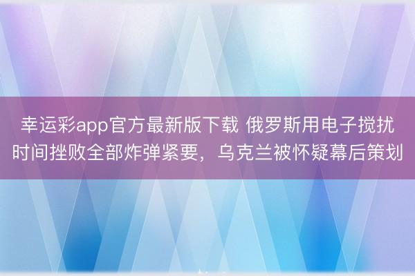 幸运彩app官方最新版下载 俄罗斯用电子搅扰时间挫败全部炸弹紧要，乌克兰被怀疑幕后策划