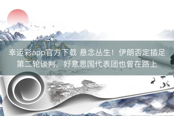 幸运彩app官方下载 悬念丛生！伊朗否定插足第二轮谈判，好意思国代表团也曾在路上