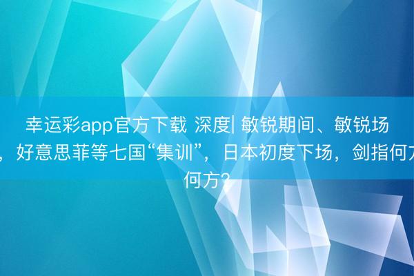 幸运彩app官方下载 深度| 敏锐期间、敏锐场合，好意思菲等七国“集训”，日本初度下场，剑指何方？