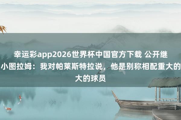 幸运彩app2026世界杯中国官方下载 公开继承?小图拉姆:我对帕莱斯特拉说,他是别称相配重大的球员