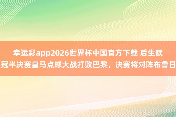 幸运彩app2026世界杯中国官方下载 后生欧冠半决赛皇马点球大战打败巴黎，决赛将对阵布鲁日