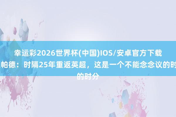 幸运彩2026世界杯(中国)IOS/安卓官方下载 兰帕德：时隔25年重返英超，这是一个不能念念议的时分