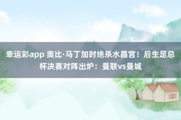 幸运彩app 奥比·马丁加时绝杀水晶宫！后生足总杯决赛对阵出炉：曼联vs曼城