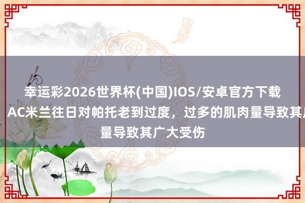 幸运彩2026世界杯(中国)IOS/安卓官方下载 内斯塔:AC米兰往日对帕托老到过度,过多的肌肉量导致其广大受伤