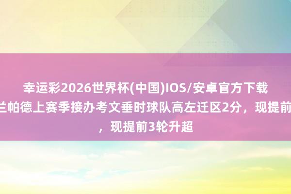 幸运彩2026世界杯(中国)IOS/安卓官方下载 有能!兰帕德上赛季接办考文垂时球队高左迁区2分,现提前3轮升超