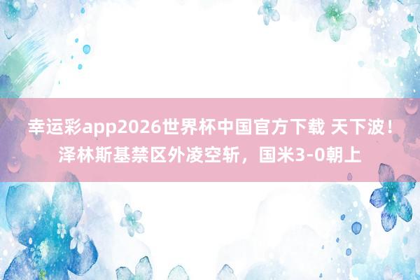 幸运彩app2026世界杯中国官方下载 天下波！泽林斯基禁区外凌空斩，国米3-0朝上