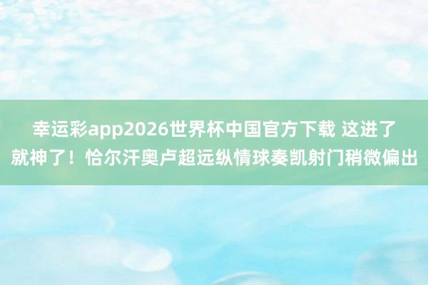 幸运彩app2026世界杯中国官方下载 这进了就神了！恰尔汗奥卢超远纵情球奏凯射门稍微偏出