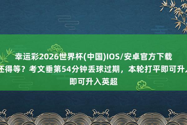 幸运彩2026世界杯(中国)IOS/安卓官方下载 升超还得等？考文垂第54分钟丢球过期，本轮打平即可升入英超