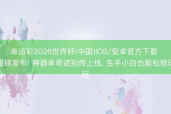 幸运彩2026世界杯(中国)IOS/安卓官方下载 重磅发布! 神器单奇迹别传上线， 生手小白也能松驰玩