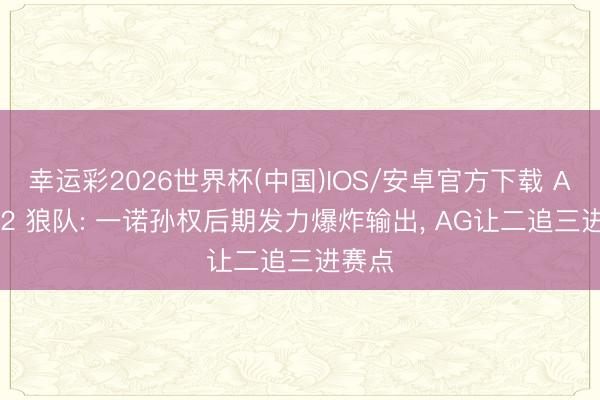 幸运彩2026世界杯(中国)IOS/安卓官方下载 AG 3-2 狼队: 一诺孙权后期发力爆炸输出， AG让二追三进赛点