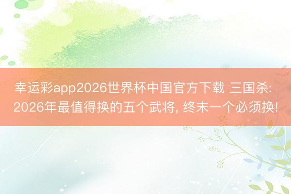 幸运彩app2026世界杯中国官方下载 三国杀: 2026年最值得换的五个武将， 终末一个必须换!