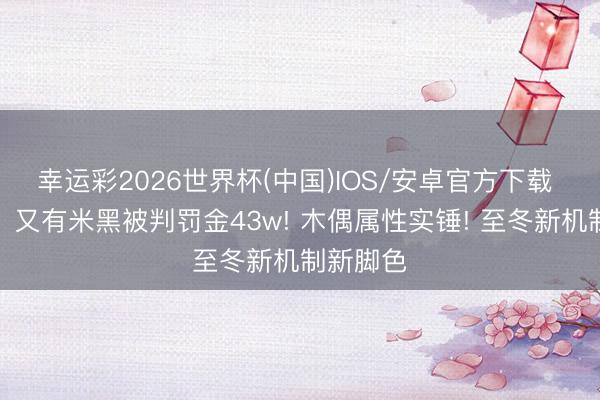 幸运彩2026世界杯(中国)IOS/安卓官方下载 「原神」又有米黑被判罚金43w! 木偶属性实锤! 至冬新机制新脚色