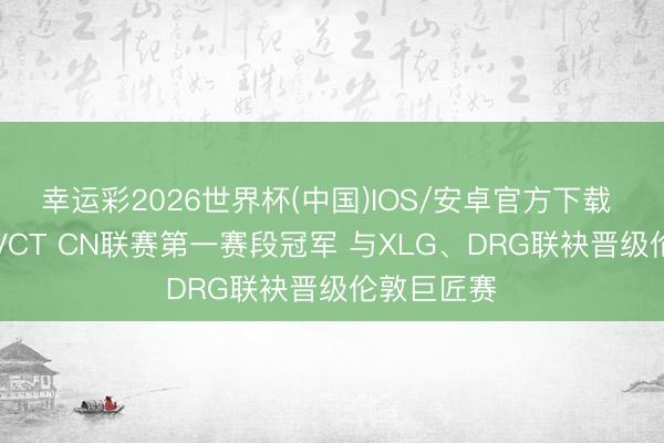 幸运彩2026世界杯(中国)IOS/安卓官方下载 EDG夺得VCT CN联赛第一赛段冠军 与XLG、DRG联袂晋级伦敦巨匠赛