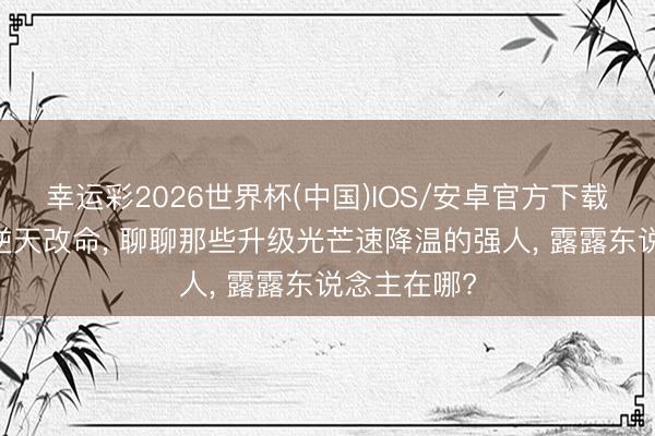 幸运彩2026世界杯(中国)IOS/安卓官方下载 升级并未逆天改命， 聊聊那些升级光芒速降温的强人， 露露东说念主在哪?