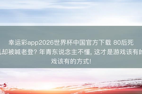 幸运彩app2026世界杯中国官方下载 80后死磕单机却被喊老登? 年青东说念主不懂, 这才是游戏该有的方式!