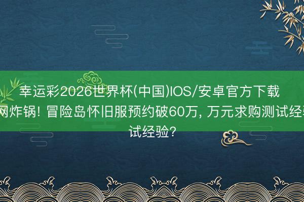 幸运彩2026世界杯(中国)IOS/安卓官方下载 全网炸锅! 冒险岛怀旧服预约破60万, 万元求购测试经验?