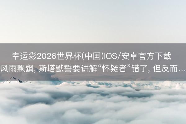 幸运彩2026世界杯(中国)IOS/安卓官方下载 风雨飘飖， 斯塔默誓要讲解“怀疑者”错了， 但反而…