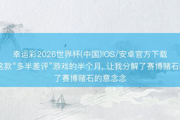 幸运彩2026世界杯(中国)IOS/安卓官方下载 千里迷这款“多半差评”游戏的半个月， 让我分解了赛博赌石的意念念