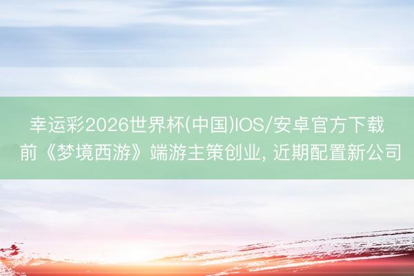 幸运彩2026世界杯(中国)IOS/安卓官方下载 前《梦境西游》端游主策创业， 近期配置新公司