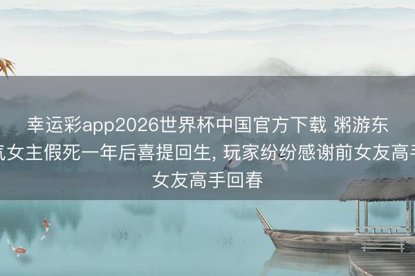 幸运彩app2026世界杯中国官方下载 粥游东谈主气女主假死一年后喜提回生， 玩家纷纷感谢前女友高手回春