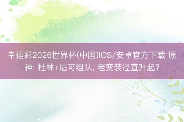 幸运彩2026世界杯(中国)IOS/安卓官方下载 原神: 杜林+尼可组队， 老变装径直升起?
