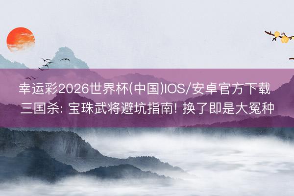 幸运彩2026世界杯(中国)IOS/安卓官方下载 三国杀: 宝珠武将避坑指南! 换了即是大冤种