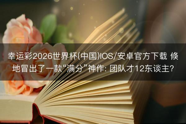 幸运彩2026世界杯(中国)IOS/安卓官方下载 倏地冒出了一款“满分”神作: 团队才12东谈主?