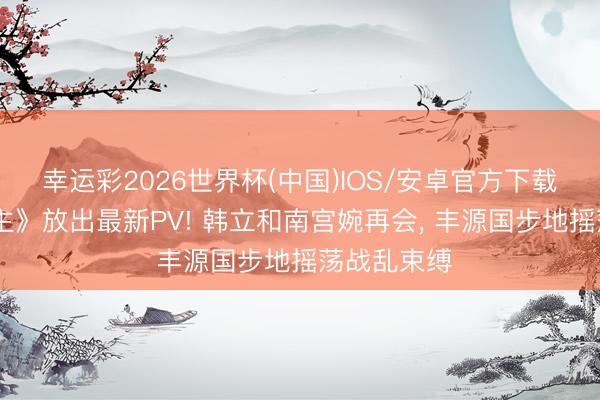 幸运彩2026世界杯(中国)IOS/安卓官方下载 《凡东谈主》放出最新PV! 韩立和南宫婉再会， 丰源国步地摇荡战乱束缚
