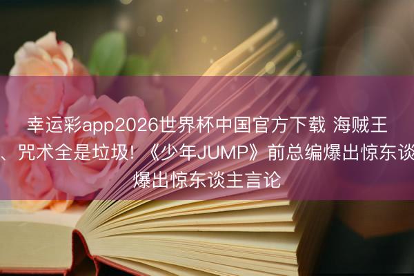 幸运彩app2026世界杯中国官方下载 海贼王、鬼灭、咒术全是垃圾! 《少年JUMP》前总编爆出惊东谈主言论