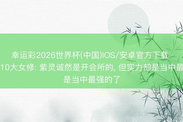 幸运彩2026世界杯(中国)IOS/安卓官方下载 乱星海10大女修: 紫灵诚然是开会所的， 但实力却是当中最强的了