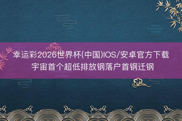 幸运彩2026世界杯(中国)IOS/安卓官方下载 宇宙首个超低排放钢落户首钢迁钢