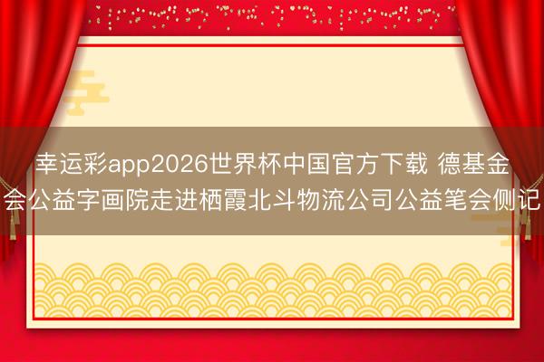 幸运彩app2026世界杯中国官方下载 德基金会公益字画院走进栖霞北斗物流公司公益笔会侧记
