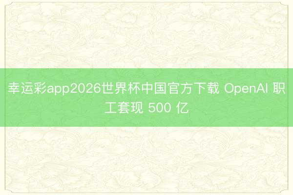 幸运彩app2026世界杯中国官方下载 OpenAI 职工套现 500 亿