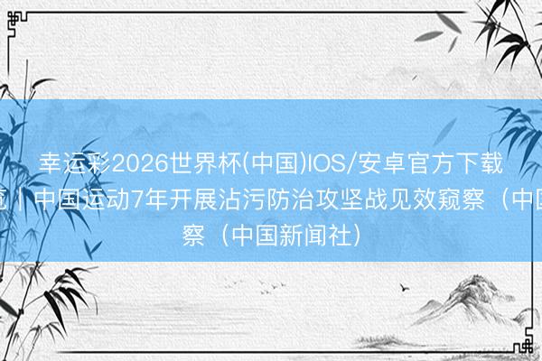 幸运彩2026世界杯(中国)IOS/安卓官方下载 媒体纵览｜中国运动7年开展沾污防治攻坚战见效窥察（中国新闻社）