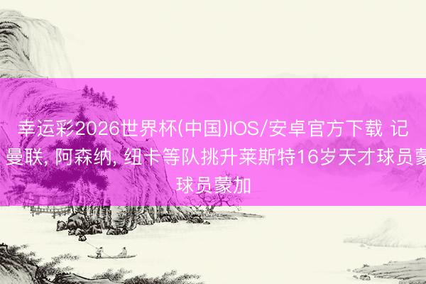 幸运彩2026世界杯(中国)IOS/安卓官方下载 记者: 曼联， 阿森纳， 纽卡等队挑升莱斯特16岁天才球员蒙加