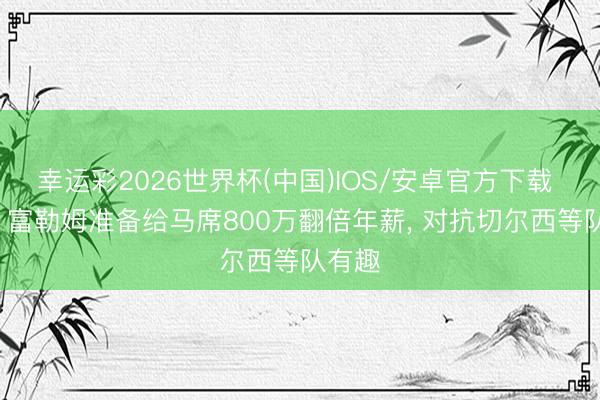 幸运彩2026世界杯(中国)IOS/安卓官方下载 记者: 富勒姆准备给马席800万翻倍年薪， 对抗切尔西等队有趣