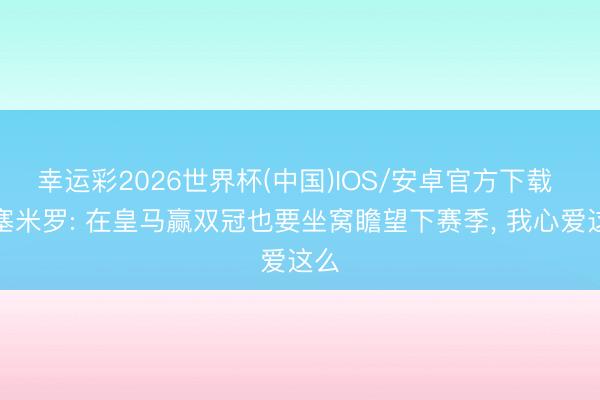 幸运彩2026世界杯(中国)IOS/安卓官方下载 卡塞米罗: 在皇马赢双冠也要坐窝瞻望下赛季, 我心爱这么