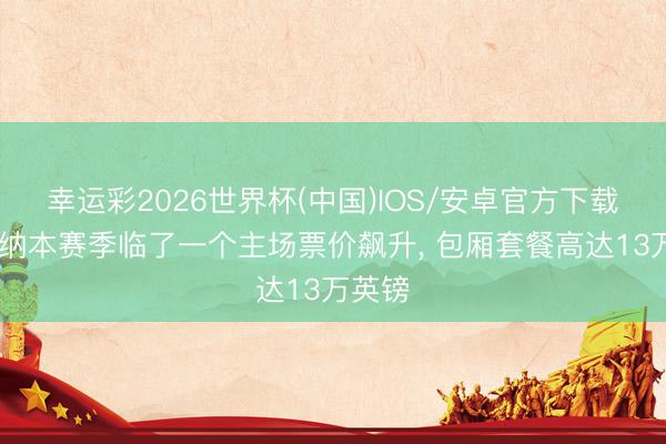 幸运彩2026世界杯(中国)IOS/安卓官方下载 阿森纳本赛季临了一个主场票价飙升， 包厢套餐高达13万英镑