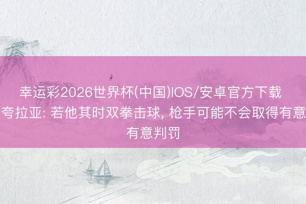 幸运彩2026世界杯(中国)IOS/安卓官方下载 希曼夸拉亚: 若他其时双拳击球， 枪手可能不会取得有意判罚