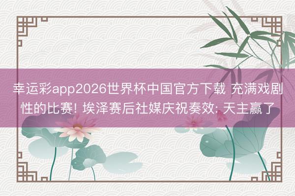 幸运彩app2026世界杯中国官方下载 充满戏剧性的比赛! 埃泽赛后社媒庆祝奏效: 天主赢了