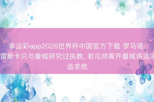 幸运彩app2026世界杯中国官方下载 罗马诺: 马雷斯卡只与曼城研究过执教， 若瓜帅离开曼城将追求他