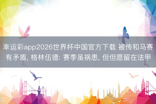 幸运彩app2026世界杯中国官方下载 被传和马赛有矛盾， 格林伍德: 赛季虽祸患， 但但愿留在法甲