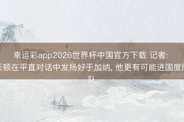 幸运彩app2026世界杯中国官方下载 记者: 沃顿在平直对话中发扬好于加纳， 他更有可能进国度队