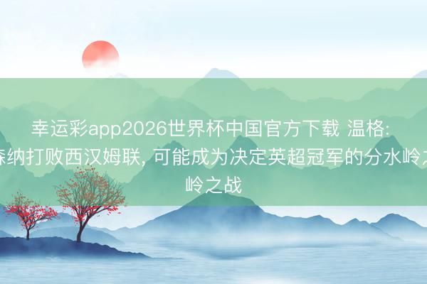 幸运彩app2026世界杯中国官方下载 温格: 阿森纳打败西汉姆联， 可能成为决定英超冠军的分水岭之战