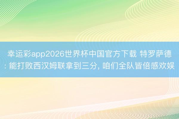 幸运彩app2026世界杯中国官方下载 特罗萨德: 能打败西汉姆联拿到三分， 咱们全队皆倍感欢娱