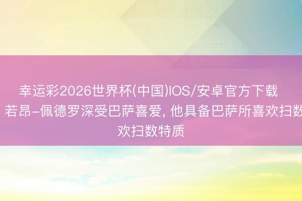 幸运彩2026世界杯(中国)IOS/安卓官方下载 六台: 若昂-佩德罗深受巴萨喜爱， 他具备巴萨所喜欢扫数特质