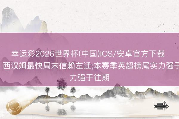 幸运彩2026世界杯(中国)IOS/安卓官方下载 BBC: 西汉姆最快周末信赖左迁;本赛季英超榜尾实力强于往期