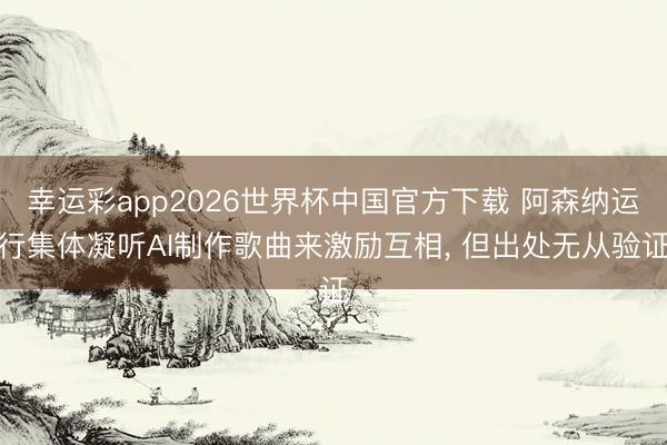 幸运彩app2026世界杯中国官方下载 阿森纳运行集体凝听AI制作歌曲来激励互相， 但出处无从验证