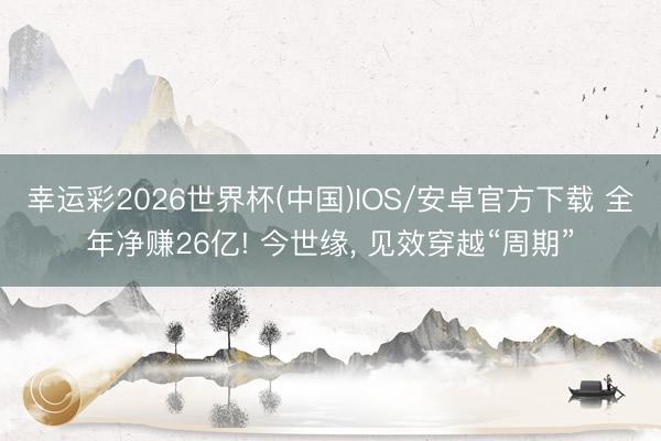 幸运彩2026世界杯(中国)IOS/安卓官方下载 全年净赚26亿! 今世缘， 见效穿越“周期”