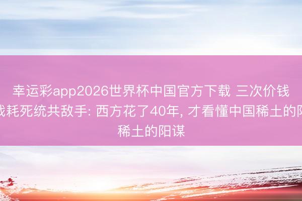 幸运彩app2026世界杯中国官方下载 三次价钱大战耗死统共敌手: 西方花了40年， 才看懂中国稀土的阳谋
